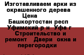 Изготавливаем арки из окрашенного дерева › Цена ­ 4 500 - Башкортостан респ., Уфимский р-н, Уфа г. Строительство и ремонт » Двери, окна и перегородки   